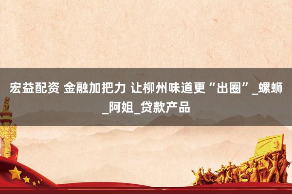 宏益配资 金融加把力 让柳州味道更“出圈”_螺蛳_阿姐_贷款产品