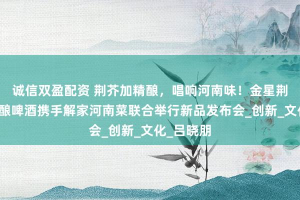 诚信双盈配资 荆芥加精酿，唱响河南味！金星荆芥中式精酿啤酒携手解家河南菜联合举行新品发布会_创新_文化_吕晓朋