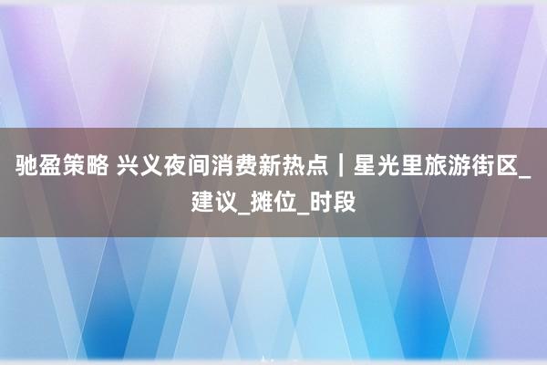 驰盈策略 兴义夜间消费新热点｜星光里旅游街区_建议_摊位_时段