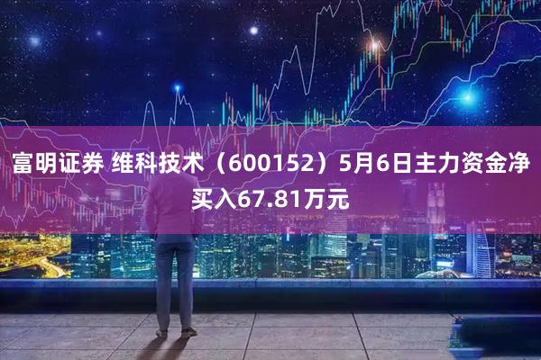 富明证券 维科技术（600152）5月6日主力资金净买入67.81万元