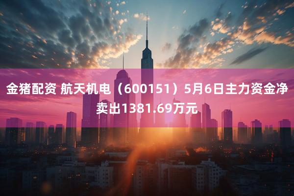 金猪配资 航天机电（600151）5月6日主力资金净卖出1381.69万元