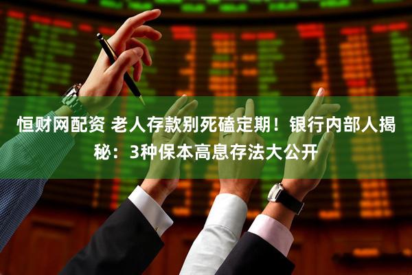 恒财网配资 老人存款别死磕定期！银行内部人揭秘：3种保本高息存法大公开