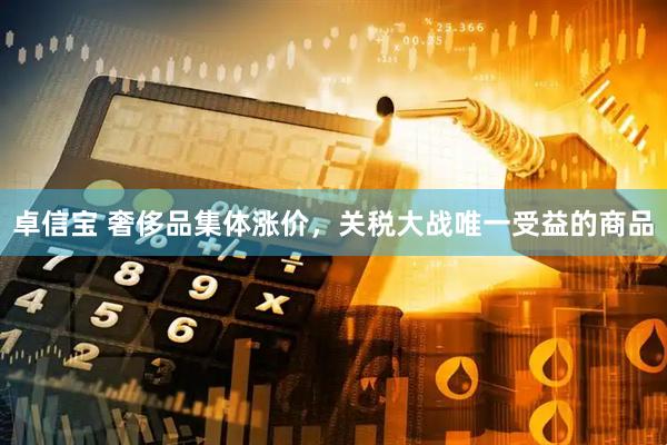 卓信宝 奢侈品集体涨价，关税大战唯一受益的商品