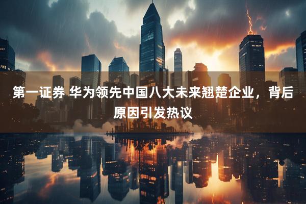 第一证券 华为领先中国八大未来翘楚企业，背后原因引发热议