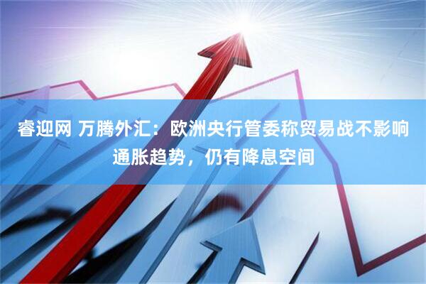 睿迎网 万腾外汇：欧洲央行管委称贸易战不影响通胀趋势，仍有降息空间