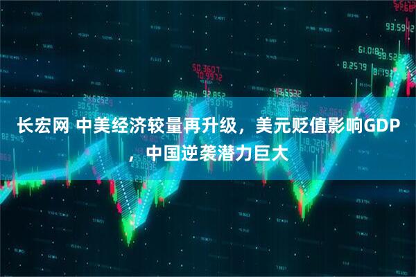 长宏网 中美经济较量再升级，美元贬值影响GDP，中国逆袭潜力巨大