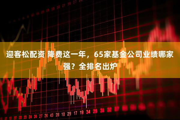 迎客松配资 降费这一年，65家基金公司业绩哪家强？全排名出炉