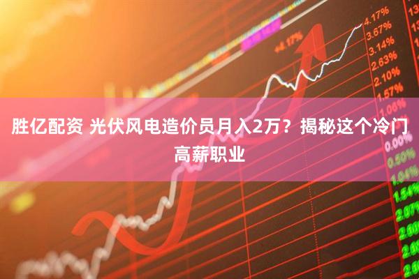 胜亿配资 光伏风电造价员月入2万？揭秘这个冷门高薪职业