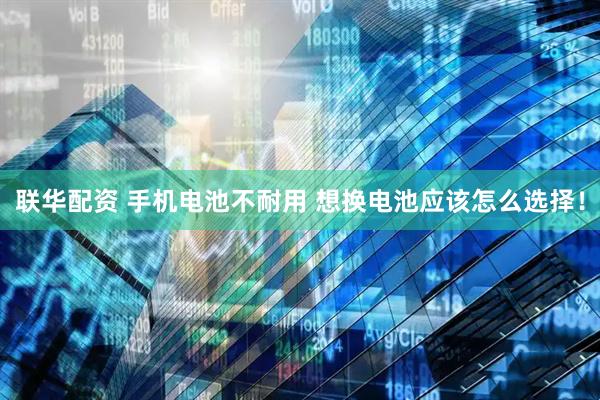 联华配资 手机电池不耐用 想换电池应该怎么选择！