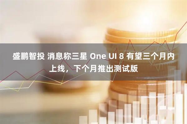 盛鹏智投 消息称三星 One UI 8 有望三个月内上线，下个月推出测试版