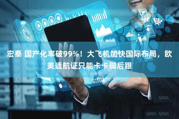 宏泰 国产化率破99%！大飞机加快国际布局，欧美适航证只能卡卡脚后跟