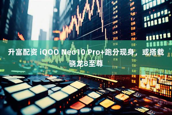 升富配资 iQOO Neo10 Pro+跑分现身，或搭载骁龙8至尊