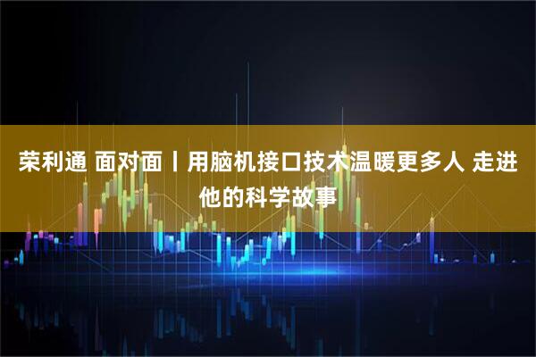 荣利通 面对面丨用脑机接口技术温暖更多人 走进他的科学故事