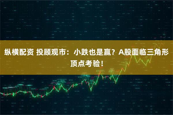 纵横配资 投顾观市：小跌也是赢？A股面临三角形顶点考验！
