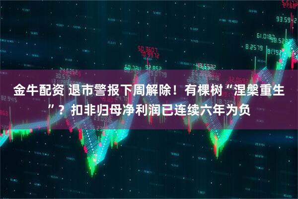 金牛配资 退市警报下周解除！有棵树“涅槃重生”？扣非归母净利润已连续六年为负