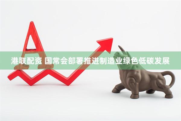港联配资 国常会部署推进制造业绿色低碳发展