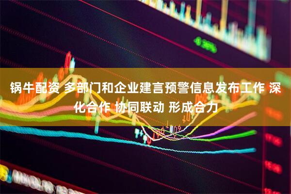 锅牛配资 多部门和企业建言预警信息发布工作 深化合作 协同联动 形成合力