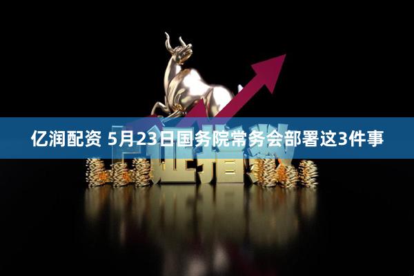亿润配资 5月23日国务院常务会部署这3件事