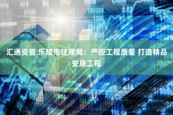 汇通资管 乐陵市住建局：严控工程质量 打造精品安居工程