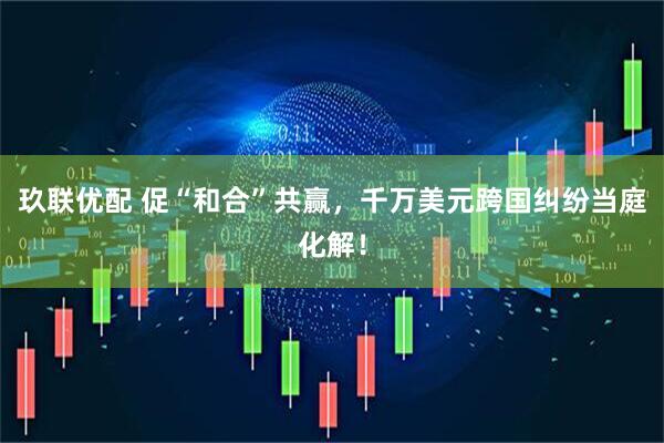 玖联优配 促“和合”共赢，千万美元跨国纠纷当庭化解！