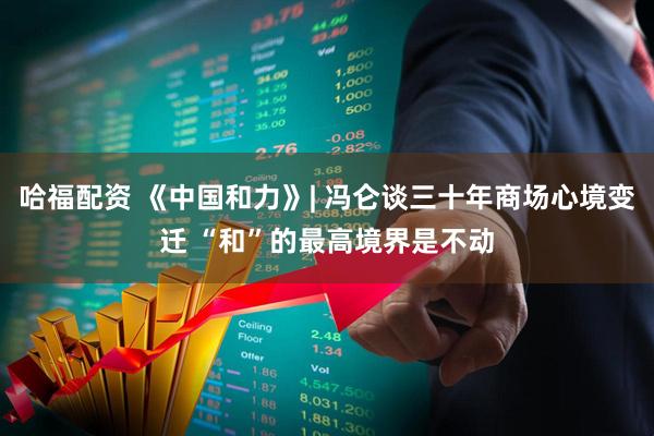 哈福配资 《中国和力》| 冯仑谈三十年商场心境变迁 “和”的最高境界是不动