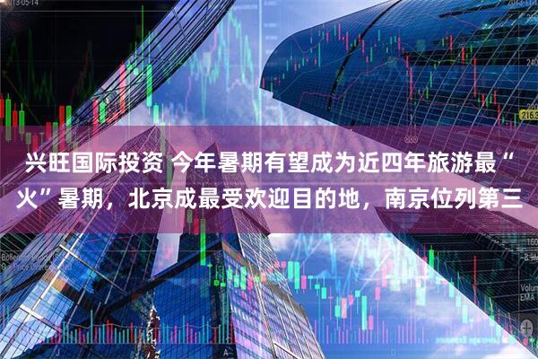 兴旺国际投资 今年暑期有望成为近四年旅游最“火”暑期，北京成最受欢迎目的地，南京位列第三