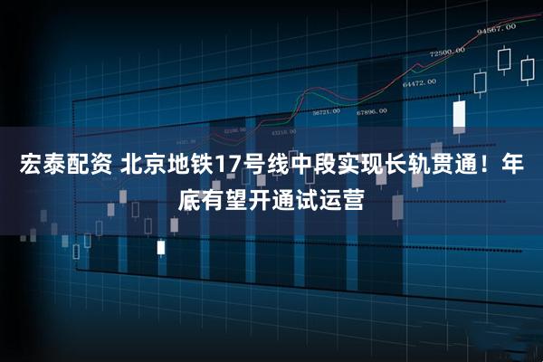 宏泰配资 北京地铁17号线中段实现长轨贯通！年底有望开通试运营