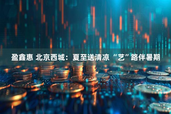 盈鑫惠 北京西城：夏至送清凉 “艺”路伴暑期