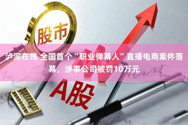 泸深在线 全国首个“职业弹幕人”直播电商案件落幕，涉事公司被罚10万元