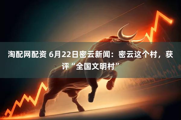 淘配网配资 6月22日密云新闻：密云这个村，获评“全国文明村”