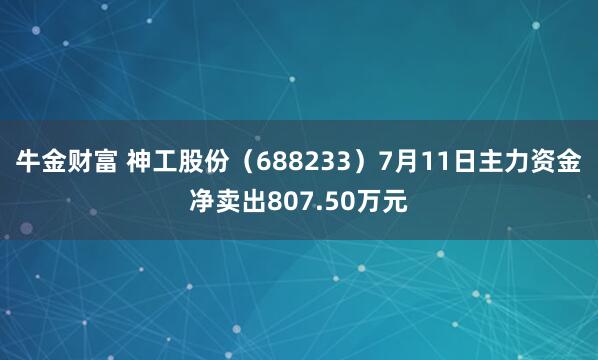 牛金财富 神工股份（688233）7月11日主力资金净卖出807.50万元