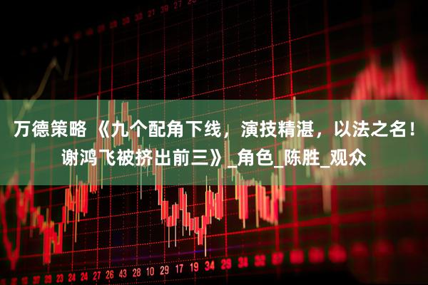 万德策略 《九个配角下线，演技精湛，以法之名！谢鸿飞被挤出前三》_角色_陈胜_观众