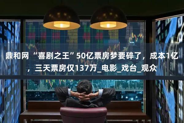 鼎和网 “喜剧之王”50亿票房梦要碎了，成本1亿，三天票房仅137万_电影_戏台_观众