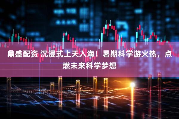 鼎盛配资 沉浸式上天入海！暑期科学游火热，点燃未来科学梦想