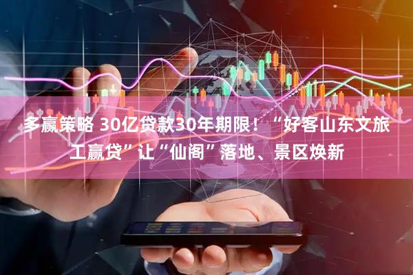 多赢策略 30亿贷款30年期限！“好客山东文旅工赢贷”让“仙阁”落地、景区焕新