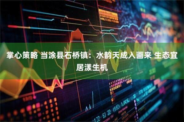 掌心策略 当涂县石桥镇：水韵天成入画来 生态宜居漾生机