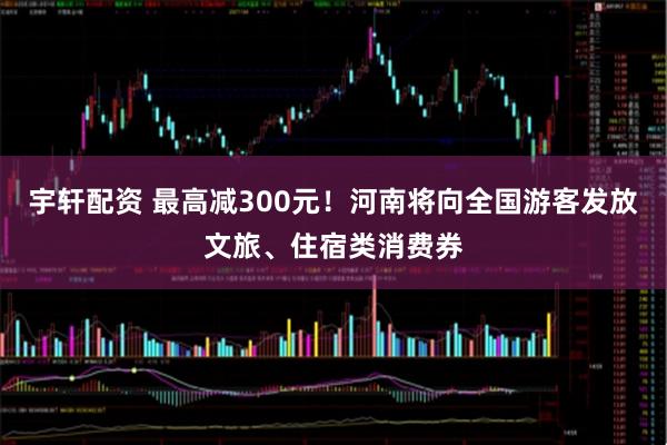 宇轩配资 最高减300元！河南将向全国游客发放文旅、住宿类消费券