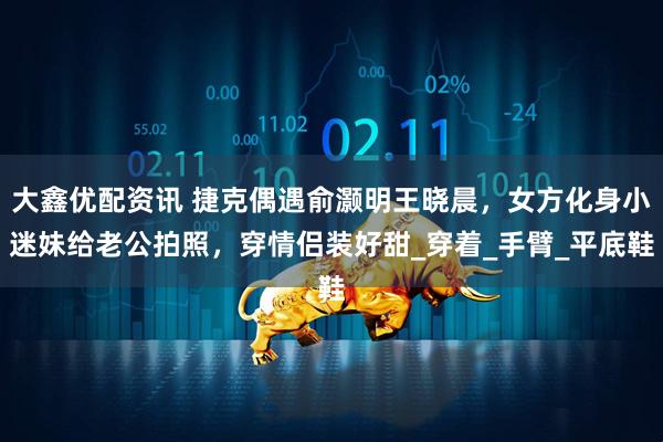 大鑫优配资讯 捷克偶遇俞灏明王晓晨，女方化身小迷妹给老公拍照，穿情侣装好甜_穿着_手臂_平底鞋