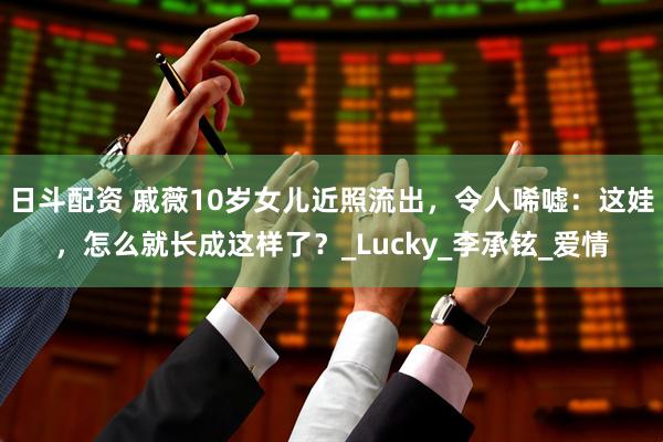 日斗配资 戚薇10岁女儿近照流出，令人唏嘘：这娃，怎么就长成这样了？_Lucky_李承铉_爱情
