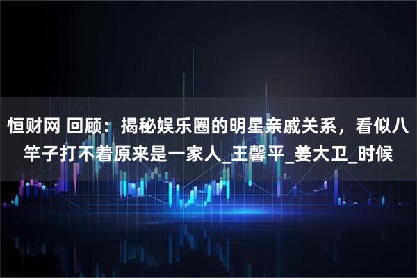 恒财网 回顾：揭秘娱乐圈的明星亲戚关系，看似八竿子打不着原来是一家人_王馨平_姜大卫_时候