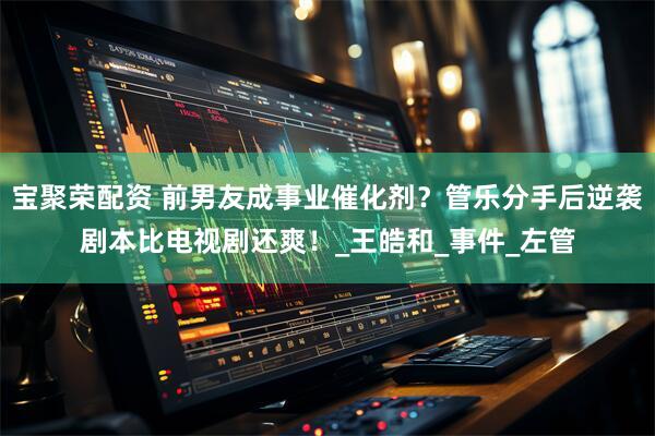 宝聚荣配资 前男友成事业催化剂？管乐分手后逆袭剧本比电视剧还爽！_王皓和_事件_左管