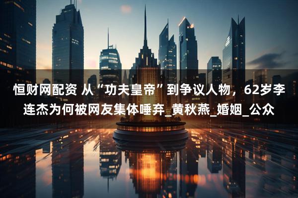 恒财网配资 从“功夫皇帝”到争议人物，62岁李连杰为何被网友集体唾弃_黄秋燕_婚姻_公众