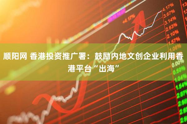 顺阳网 香港投资推广署：鼓励内地文创企业利用香港平台“出海”