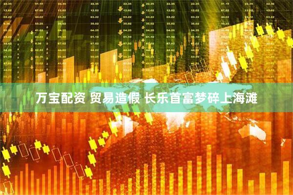 万宝配资 贸易造假 长乐首富梦碎上海滩