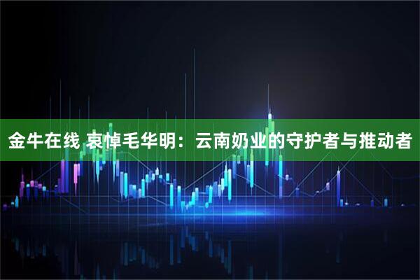 金牛在线 哀悼毛华明：云南奶业的守护者与推动者