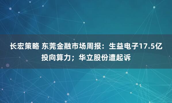长宏策略 东莞金融市场周报：生益电子17.5亿投向算力；华立股份遭起诉
