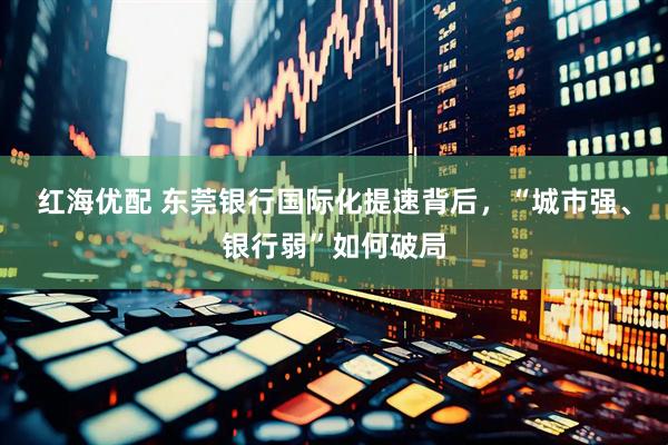 红海优配 东莞银行国际化提速背后，“城市强、银行弱”如何破局