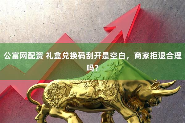 公富网配资 礼盒兑换码刮开是空白，商家拒退合理吗？