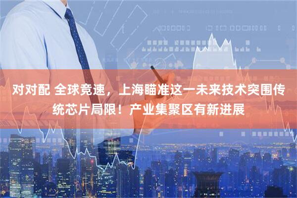 对对配 全球竞速，上海瞄准这一未来技术突围传统芯片局限！产业集聚区有新进展