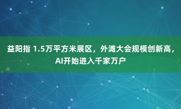 益阳指 1.5万平方米展区，外滩大会规模创新高，AI开始进入千家万户